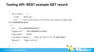 Tooling API: REST example GET record
       {
           "attributes" : {
                "type" : "ApexLog",
           "url" : "/services/data/v27.0/tooling/sobjects/ApexLog/
       07Lx00000009WEQEA2"
           },
           "Id" : "07Lx00000009WEQEA2",
           "LogUserId" : "005x0000000JwJRAA0",
           "LogLength" : 74760,
           "LastModifiedDate" : "2012-05-03T23:21:18.000+0000",
           "Request" : "Application",
           ...
       }

Join the conversation: #forcewebinar
 