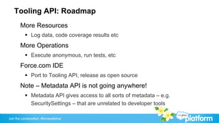 Tooling API: Roadmap
       More Resources
           §  Log data, code coverage results etc
       More Operations
           §  Execute anonymous, run tests, etc
       Force.com IDE
           §  Port to Tooling API, release as open source
       Note – Metadata API is not going anywhere!
           §  Metadata API gives access to all sorts of metadata – e.g.
               SecuritySettings – that are unrelated to developer tools

Join the conversation: #forcewebinar
 