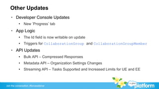 Other Updates
    •  Developer Console Updates
           •  New Progress tab
    •  App Logic
           •  The Id field is now writable on update
           •  Triggers for CollaborationGroup and CollaborationGroupMember
    •  API Updates
           •  Bulk API – Compressed Responses
           •  Metadata API – Organization Settings Changes
           •  Streaming API – Tasks Supported and Increased Limits for UE and EE



Join the conversation: #forcewebinar
 
