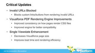 Critical Updates
    •  Invalid URLs Blocked
           •  Blocks custom links/buttons from rendering invalid URLs
    •  Visualforce PDF Rendering Engine Improvements
           •  Improved consistency on how pages render CSS files
           •  Improved engine for better compatibility
    •  Single Viewstate Enhancement
           •  Decreases Visualforce page size
           •  Improves load time and rendering efficiency



Join the conversation: #forcewebinar
 