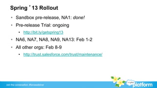 Spring ’13 Rollout
    •  Sandbox pre-release, NA1: done!
    •  Pre-release Trial: ongoing
           •  http://bit.ly/getspring13
    •  NA6, NA7, NA8, NA9, NA13: Feb 1-2
    •  All other orgs: Feb 8-9
           •  http://trust.salesforce.com/trust/maintenance/




Join the conversation: #forcewebinar
 