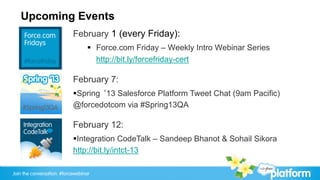 Upcoming Events
                            February 1 (every Friday):
                                  §  Force.com Friday – Weekly Intro Webinar Series
                                      http://bit.ly/forcefriday-cert

                            February 7:
                            § Spring ‘13 Salesforce Platform Tweet Chat (9am Pacific)
                            @forcedotcom via #Spring13QA

                            February 12:
                            § Integration CodeTalk – Sandeep Bhanot & Sohail Sikora
                            http://bit.ly/intct-13

Join the conversation: #forcewebinar
 