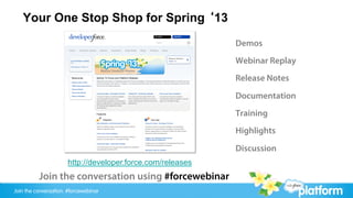 Your One Stop Shop for Spring ‘13
                                                            Demos
                                                            Webinar Replay
                                                            Release Notes

                                                            Documentation
                                                            Training
                                                            Highlights

                                                            Discussion
                      http://developer.force.com/releases
          Join the conversation using #forcewebinar
Join the conversation: #forcewebinar
 