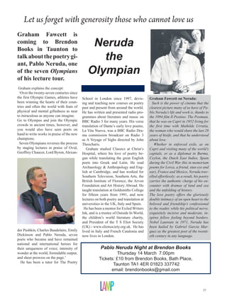 Let us forget with generosity those who cannot love us
Graham Fawcett is
coming to Brendon
Books in Taunton to
                                               Neruda
talk about the poetry gi-
ant, Pablo Neruda, one
                                                 the
of the seven Olympians                        Olympian
of his lecture tour.
 Graham explains the concept:
 ‘Over the twenty-seven centuries since
the first Olympic Games, athletes have     School in London since 1997, devis-          Graham Fawcett on Neruda:
been winning the hearts of their coun-     ing and teaching new courses on poetry         Such is the power of cinema that the
tries and often the world with feats of    past and present from around the world.      clearest picture many of us have of Pa-
physical and mental giftedness as near     He has written and presented radio pro-      blo Neruda’s life and work is, thanks to
to miraculous as anyone can imagine.       grammes about literature and music on        the 1994 film Il Postino: The Postman,
Go to Olympus and join the Olympic         BBC Radio 3 for many years. His verse        that he was on Capri in 1952 living for
crowds in ancient times, however, and      translation of Dante’s early love poems,     the first time with Mathilde Urrutia,
you would also have seen poets on          La Vita Nuova, was a BBC Radio Dra-          the woman who would share the last 28
hand to write works in praise of the new   ma commission broadcast on Radio 3           years of hisife, and that he understood
champions.                                 as A Voyage of Sighs directed by John        about love.
  Seven Olympians reverses the process     Theocharis.                                     Whether in enforced exile, as on
by staging lectures in praise of Ovid,        Graham studied Classics at Christ’s       Capri and visiting many of the world’s
Geoffrey Chaucer, Lord Byron, Alexan-      Hospital, where his love of poetry be-       capitals, or as a diplomat in Burma,
                                           gan while translating the great English      Ceylon, the Dutch East Indies, Spain
                                           poets into Greek and Latin. He read          during the Civil War (his in memoriam
                                           Archaeology  Anthropology and Eng-          poems for Lorca, a friend, stun eye and
                                           lish at Cambridge, and has worked for        ear), France and Mexico, Neruda trav-
                                           Southern Television, Southern Arts, the      elled effortlessly; as a result, his poetry
                                           British Institute of Florence, the Arvon     carries the authentic charge of his en-
                                           Foundation and Art History Abroad. He        counter with dramas of land and sea
                                           taught translation at Goldsmiths College     and the unfolding of history.
                                           for fifteen years from 1991, and now         The love poetry offers the gloriously
                                           lectures on both poetry and translation at   double intimacy of an open heart to the
                                           universities in the UK, Italy and Spain.     beloved and friendship’s confessional
                                            He has been a mentor for Exiled Writers     to the reader, while his political nerve,
                                           Ink, and is a trustee of Outside In World,   exquisitely incisive and moderate, in-
                                           the children’s world literature charity,     spires fellow feeling beyond borders.
                                           and President of the T S Eliot Society       Nobel Laureate in 1971, Neruda has
                                           (UK) - www.eliotsociety.org.uk. He has       been hailed by Gabriel Garcia Mar-
der Pushkin, Charles Baudelaire, Emily     lived in Italy and French Catalonia and      quez as the greatest poet of the twenti-
Dickinson and Pablo Neruda, seven          now lives in London.                         eth century in any language.
poets who became and have remained
national and international heroes for
their uniqueness of voice, intensity of                Pablo Neruda Night at Brendon Books
wonder at the world, formidable output,                        Thursday 14 March 7.00pm
and sheer prowess on the page.’                       Tickets: £10 from Brendon Books, Bath Place,
  He has been a tutor for The Poetry
                                                             Taunton TA1 4ER 01823 337742
                                                            email: brendonbooks@gmail.com



                                                                                                                              37
 