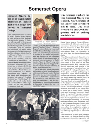 Somerset Opera
     Somerset Opera be-                                                                          Guy Robinson was born the
     gan as an evening class                                                                     year Somerset Opera was
     promoted by Taunton                                                                         founded. Now Secretary of
     Technical College, now                                                                      the society that introduced
     known as Somerset                                                                           him to opera, Guy looks
     College.                                                                                    forward to a busy 2013 pro-
                                                                                                 gramme and an exciting
     It was led by a new arrival to Somer-
     set, Brian Cresswell, recently appoint-                                                     new initiative
     ed music adviser to West Somerset.
     The first evening attracted 12 singers
     who all responded to the proposed                 La Traviatta, 2011, Anando Mukerjee as
                                                                                                 During March, Somerset Opera will be per-
                                                          Alfredo  Virginia King as Violetta
     programme of a concert performance                                                          forming Gilbert  Sullivan’s Iolanthe in ten
     of Tachaikowsky’s little known opera,           March 1976 saw two concert perform-         venues across the county, it is organising the
     “Tcherevichki”. Brian had conducted           ances of Vaughan William’s “Pilgrim’s         Maxwell Masterclass in April, then there’s
     and directed the first known staged           Progress” with orchestra, a work much         the Somerset Song Prize in May, and its fully-
     performances in England in the previ-         loved by Brian who had previously con-        staged summer show - Die Fledermaus - in
     ous May at Bicester School where he           ducted and directed staged performances       July. A full diary, then, for this Taunton based
     was Director of Music.                        in Bicester in 1972 where one perform-        charity.
       After a small concert of Christmas          ance was attended by the composer’s             One of the new elements to the society is its
     music in the December, 1975 saw               widow, Ursula. In May another swing of        Young Singers Programme. Somerset Opera
     a whirlwind of performances. The              emphasis with performances of Tallis’         runs a Bursary programme, helping to support
     Tchaikowsky was presented in concert          massive “Spem in Alium” using other           young singers to get to grips with new roles
     performance in February with 25 per-          choral groups in the area. “Beggar’s Op-      and refine performing skills. Then there’s the
     formers and an orchestra. In July the         era” was staged in May and “Marriage of       Maxwell Masterclass, made possible by the
     group gave two staged performances            Figaro” with orchestra in July.               generous patronage of international opera star
     with orchestra – Purcell “Dido and              The die was cast. Staged and concert        Donald Maxwell. For the past four years Don-
     Aeneas” and the final act of Britten’s        performances of opera, some little known,     ald has spent a whole day guiding young or
     “Midsummer Night’s Dream”. The                with concerts of choral music. The first      inexperienced singers, whilst entertaining an
     new season began with concert per-            18 months had also demonstrated two           audience of avid listeners. This year the Max-
     formances with piano of “Cavalleria           passions of the founder – English music       well Masterclass will take place on 20 April at
     Rusticana” and “Trial by Jury”. De-           and the operas of Gilbert  Sullivan : two    Taunton School, where I went to school.
     cember followed with another double           years later the series of “Come and Sing”       Last year, Donald performed a leading role at
     bill –Menotti’s “Amahl and the Night          performances of the operettas leading on      the Royal Opera, Covent Garden on the night
     Visitors” and the same composer’s             to the creation of Brian’s alter ego, “Pri-   before the masterclass. Within a few hours he
     “Amelia Goes to the Ball”.                    vate Willis” began.                           was on a train heading to Taunton. This goes
                                                                                                 beyond the involvement of your average soci-
                                                                                                 ety patron. Why go to such lengths? ‘Amateur
                                                                                                 grand opera has changed enormously since I
                                                                                                 first got the bug some 40 years ago,’ comments
                                                                                                 Donald. ‘It is now a complex balancing act be-
                                                                                                 tween the varying demands of finances, audi-
                                                                                                 ences and a loyal membership. The increasing
                                                                                                 numbers of talented young professional sing-
                                                                                                 ers adds yet another dimension. I greatly enjoy
                                                                                                 trying to help Somerset Opera by simply try-
                                                                                                 ing to enthuse the young (and the not quite so
                                                                                                 young) members in enjoying grand opera. It is
                                                                                                 fun, and a very important part of our cultural
                                                                                                 life!’
                                                                                                   Also this year, the society is proud to support
                                                                                                 a new venture – the Somerset Song Prize. This
                                                                                                 prestigious, new competition is promoted and
                  Patience, 1981 with Brian Cresswell as Col. Calverley                                                              cont’d p13
10
 