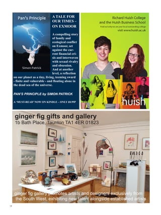 A TALE FOR
                                  OUR TIMES –
                                  ON EXMOOR

                                   A compelling story
                                   of family and
                                   ecological conflict
                                   on Exmoor, set
                                   against the cur-
                                   rent financial cri-
                                   sis and interwoven
                                   with sexual rivalry
                                   and obsession.
                                   And at another
                                   level, a reflection
     on our planet as a tiny, living, teeming sward
     - finite and vulnerable - and floating alone in
     the dead sea of the universe.

     PAN’S PRINCIPLE by SIMON PATRICK

     A ‘MUST-READ’ NOW ON KINDLE – ONLY £0.99P




     ginger fig gifts and gallery
     1b Bath Place, Taunton TA1 4ER 01823




     ginger fig gallery promotes artists and designers exclusively from
      the South West, exhibiting new talent alongside established artists
18
 