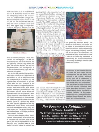 back to her time as an art student when         painting that is often commented on. ‘I am
she was 18. Sometimes she revisits them         not aware of that when I am painting,’ she
and intriguingly believes that on occa-         says,’It is just how it appears to me.’ These
sions she learns from her younger self.         observational sketches are very often pen
As an example she shows me one of her           and watercolour which are then worked up
old pen and ink sketchbooks and com-            into oils. The still life are directly observed
pares it to a more recent one. To my eyes       using oils. However, her still life paintings
they both appear very accomplished.             are never one object in isolation but sev-
However, the style is different, with the       eral grouped together. The space between
                                                them and their relationship to each other is
                                                an important part of the composition.
                                                  Unlike many artists, she does not ever
                                                give up on a painting and consign it to the
                                                rubbish bin if she does not like the way it
                                                is going. She will alter and manipulate it                    Grace Cotinus
                                                and find some way of getting the painting         four years they travelled widely. She
                                                to work even if it means ultimately over-         shows me sketchbooks of Sienna and
                                                painting it when she will often find a way        of Manos in the heart of the Amazon,
                                                of using the painting underneath by, for          beautifully realised and accompanied by
                                                example, letting some of the colour come          elegant handwriting describing the trip.
                                                through.                                          And it was typical of Pat that once she
          Sketchbook of Manos
                                                  We return to her sketchbooks, which ap-         went back on board she was able to teach
                                                pear to be miniature works of art on their        a class on the cruise ship her method in
more recent ones portraying a more intri-
                                                                                                  constructing her skillful compositions
cate but less flowing style. The pen she
                                                                                                  – still using the energy from her own
now mostly uses are of the modern ink
                                                                                                  work to teach others.
ball type, very handy to carry around and
good for intricate sketches but they do
not produce such a free flowing effect. It
is this earlier free flowing style that she
                                                                                                   Pat belongs to the Somerset Society
intends to re-explore.
                                                                                                   of Artists and the Chandos Society
  Her style of art, generally, she believes.
                                                                                                   at Bridgwater. She has found them
reflects her training at art school, based as
                                                                                                   valuable as, she explains, ‘joining a
it was above all else on observation. She
                                                                                                   society gave me an opportunity to
has tried painting in an abstract way but
                                                                                                   show my work and to see the paint-
says she finds it difficult to ‘let go’ and
                                                                 Conversation
                                                                                                   ings outside of my own environment.’
paints ‘what she sees.’ However, at the
                                                                                                   She has shown her work in several
same time, there is a complexity and con-
                                                                                                   local and regional exhibitions such
trivance about some of her work which           own account. After she retired she went            as the South West Academy (Exeter),
give her paintings a particular style. She      on a computing course. During part of the          Bath Academy and the Royal West of
will observe a scene with a sketch and          course they were asked to write about their        England (Bristol), The Brewhouse,
then take that scene and populate it with       hopes for the future. ‘I said I would like to      Bridgwater Arts Centre and The Post
figures usually in conversation or at play.     travel with my husband and sketch. Within          Graduate Centre Bristol. See details
The figures are introduced from memory          eighteen months that was exactly what I            of her new exhibition below.
and sometimes appear in more than one           was doing,’ Pat comments. For three to
painting (such as a yellow dog which
has made repeated appearances) and the

                                                         Pat Preater Art Exhibition
background, though it may have started
off as an observational sketch, may be-
come altered too. The faces of the figures
are often distorted to reflect a particular
                                                                 12 March - 4 April 2013
aspect of their character.                           The Creative Innovation Centre, Memorial Hall,
   She does also produce strictly obser-               Paul St, Taunton TA1 3PF Tel. 01823 337477
vational paintings such as her recent one
of the apple tree which has been such a                Email: info@creativeinnovationcentre.co.uk
part of her and her husband’s life in the                 www.creativeinnovationcentre.co.uk
forty-five years they have spent at their
house. It is full of colour, an aspect of her
                                                                                                                                    19
 