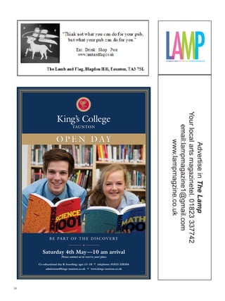 Your local arts magazinetel. 01823 337742
                                                                               email:lampmagazine1@gmail.com
                  OPEN DAY


                                                                                     www.lampmagzine.co.uk


                                                                                      Advertise in The Lamp




             B E PA RT O F T H E D I S C O V E R Y


       Saturday 4th May —10 am arrival
                     Please contact us to reserve your place

     Co-educational day  boarding: ages 13 –18  telephone: 01823 328204
          admissions@kings-taunton.co.uk  www.kings-taunton.co.uk




20
 