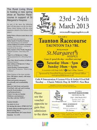 The Rural Living Show
is hosting a new spring
show at Taunton Race-
course in support of St
Margaret’s Hospice.
As part of the show the following
talks will take place over the two days.
Please check timings with the event
organisers (details at the bottom of the
pages):

Philip White of Hestercombe House and
Gardens:
‘Past and Future developments’
Robin Small of Charlton Orchards
‘Care and pruning of your Orchard’
Adrian Stallard of Lentells Accountants
‘Kitchen Table Businesses -working for
yourself not the tax man!’
Nicky Saunter of the Woolly Shepherd
‘Natural Acoustics - Innovating with
wool’
 Nigel Cox of Bridgwater College
‘Spring preparation for a Blooming Sum-
mer’
 Kate Tuke, Head Gardener of Killerton
‘Killerton Gardens’
John Addison of Bridgwater College
‘Plants for Wildlife’
 Ingrid Hesling, Cinematographer
‘Purple Fields Productions – Rural Living
in Malawi’

Other features of the show include:
Over 100 indoor stands, with many
more outside
Plant and garden marquees
Eco-friendly and sustainability
stands
Ideas for both home and garden
Food hall, with cafe and a tasting
area for local produce
Craft demonstrators
Classic Car day on Sunday                   Please
Childrens entertainment
Fun Run with the NSPCC
                                            use the
Contact details:
                                            voucher
Tel. 01823 32 33 63                         opposite to
Or during the show: 07989 10 97 07
E-mail: info@rurallivingshow.co.uk
                                            gain free
Rural Living Show
Prioryfield House 20 Canon Street
                                            admission
Taunton TA1 1SW                             to the show


                                                          21
 