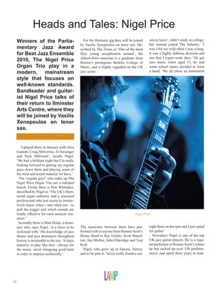 Heads and Tales: Nigel Price
     Winners of the Parlia-                           For the Ilminster gig they will be joined      son to leave’, didn’t study at college,
                                                    by Vasilis Xenopoulos on tenor sax. De-          but instead joined The Infantry, ‘I
     mentary Jazz Award                             scribed by The Times as ‘One of the most         was a bit too wild when I was young.
     for Best Jazz Ensemble                         fiery young saxophonists around’, the            It was a highly dubious decision and
                                                    Athens-born musician is a graduate from          one that I regret some days.’ He got
     2010, The Nigel Price                          Boston’s prestigious Berklee College of          into music when aged 11, he and
     Organ Trio play in a                           Music, and is highly regarded on the UK          some school mates decided to form
     modern, mainstream                             jazz scene.                                      a band, ‘We all chose an instrument

     style that focuses on
     well-known standards.
     Bandleader and guitar-
     ist Nigel Price talks of
     their return to Ilminster
     Arts Centre, where they
     will be joined by Vasilis
     Xenopoulos on tenor
     sax.


        ‘I played there in January with Alex
     Garnett, Craig Milverton, Al Swainger
     and Nick Millward’, recalls Nigel,
     ‘We had a brilliant night but I’m really
     looking forward to getting my regular
     guys down there and playing some of
     the tried and tested material we have.’
       The ‘regular guys’ who make up The
     Nigel Price Organ Trio are a talented
     bunch. Firstly there is Pete Whittaker,
     described by Nigel as ‘The UK’s Ham-
     mond organ authority and a seasoned
     professional who just seems to instinc-
     tively know when - and when not - to
     pull the trigger and which sounds are
     totally effective for each musical situ-                                              Nigel Price
     ation.’
      Secondly there is Matt Home, a drum-
     mer who, says Nigel, ‘is a force to be         The musicians between them have per-             right there on the spot and I just opted
     reckoned with.’ His knowledge of jazz          formed with everyone from Ronnie Scott’s         for guitar.’
     drums and jazz drummers throughout             House Band to Ray Gelato, Scott Hamil-             Nowadays Nigel is one of the top
     history is invaluable to the trio. ‘It takes   ton, Jim Mullen, John Etheridge and Toni         UK jazz guitar players. He is a regu-
     maturity to play like him - always for         Kofi.                                            lar performer at Ronnie Scott’s where
     the music, never foregoing good taste            Nigel, who grew up in Epsom, Surrey,           he has racked up over 150 perform-
     in order to impress technically’.              and as he puts it, ‘never really found a rea-    ances, and spent three years in lead-




22
 