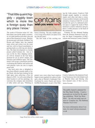 ing the Links project, Creatives Club
 “That little quaint hig-                                                                       brought people together to network,
 gldy – piggldy town                                                                            inspire each other and share a vision.
                                                                                                Group members formed a not-for-profit
 which is more like                                                                             enterprise, Creatives Club CIC, to work
                                                                                                towards the goal of a dedicated artist-
 a foreign quay than                                                                            run space to support the needs of West
                                                                                                Somerset’s creative industries and give
 any place I know.”                                                                             them a visible presence in the heart of
                                                                                                the community.
 The words of Victorian writer A.C. Os-          home is limiting. The only suitable space         Contains Art has obtained funding
 born Hann sum up the quirky eccentric-          is my living room which is no place to let     from the Western Somerset Local Ac-
 ity of a little harbour town that is the real   rip with the paint”.                           tion for Rural Communities (LARC)
 gem in West Somerset’s crown. Watchet,             The first seeds of this exciting new        scheme and Somerset County Council’s
 an ancient port with boats, Hellikers Tea
 Rooms and Yankee Jack, has inspired
 many artists and writers over the years
 and now with its frayed nonchalance is
 gaining kudos as a thriving arts destina-
 tion. The latest development is a kooky
 project called Contains Art. Just as it
 says on the tin, three shipping contain-
 ers will be situated on the East Quay,
 destined for use as artist’s studios, per-
 formance and exhibition space. The con-
 tainers will occupy a prominent position
 overlooking the harbour and marina and
 with glorious views are sure to inspire
 great work.
    One local artist who is delighted to
 have been offered a seaside studio is An-
 gie Wood, who has been looking for the
 right space since achieving a Fine Art          project were sown when local creatives         Creative Industries Development Fund.
 degree in 2010. As well as providing the        began to meet regularly for a glass of cider   Local businesses have also helped, such
 ideal location to sell her paintings, she       and a chat at Watchet’s Esplanade Club.        as Watchet Glass and Glazing, who
 welcomes the company and stimulation            Facilitated by sisters Naomi and Jessica       have donated some of their services,
 of other artists and says, “Working at          Griffith Prendergrast, as part of the Mak-     Kalina Newman



                                                                                                The public launch is planned for
                                                                                                the May Bank Holiday. Creative
                                                                                                postcards are invited for the open-
                                                                                                ing exhibition, ‘Wish You Were
                                                                                                Here’. So why not send your en-
                                                                                                tries to ‘Contains Art, The Harbour,
                                                                                                Watchet TA23 OAJ’

                                                                                                For more information about Con-
                                                                                                tains Art email info@containsart.
                                                                                                co.uk


                        Angie Wood who will be a studio tenant


30
 