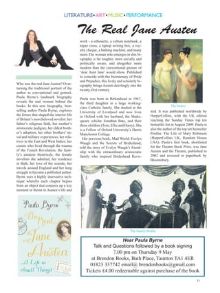 The Real Jane Austen
                                           work - a silhouette, a vellum notebook, a
                                           topaz cross, a laptop writing box, a roy-
                                           alty cheque, a bathing machine, and many
                                           more.The woman who emerges in this bi-
                                           ography is far tougher, more socially and
                                           politically aware, and altogether more
                                           modern than the conventional picture of
                                           ‘dear Aunt Jane’ would allow. Published
                                           to coincide with the bicentenary of Pride
                                           and Prejudice, this lively and scholarly bi-
Who was the real Jane Austen? Over-        ography brings Austen dazzlingly into the
turning the traditional portrait of the    twenty-first century.
author as conventional and genteel,
Paula Byrne’s landmark biography           Paula was born in Birkenhead in 1967,
reveals the real woman behind the          the third daughter in a large working-
books. In this new biography, best-        class Catholic family. She studied at the                       The Sisters
selling author Paula Byrne, explores       University of Liverpool and now lives             ited. It was published worldwide by
the forces that shaped the interior life   in Oxford with her husband, the Shake-            HarperCollins, with the UK edition
of Britain’s most beloved novelist: her    speare scholar Jonathan Bate, and their           reaching the Sunday Times top ten
father’s religious faith, her mother’s     three children (Tom, Ellie and Harry). She        bestseller list in August 2009. Paula is
aristocratic pedigree, her eldest broth-   is a Fellow of Oxford University’s Harris         also the author of the top ten bestseller
er’s adoption, her other brothers’ na-     Manchester College.                               Perdita: The Life of Mary Robinson
val and military experiences, her rela-      Her previous book, Mad World: Evelyn            (HarperCollins UK, Random House
tives in the East and West Indies, her     Waugh and the Secrets of Brideshead,              USA). Paula’s first book, shortlisted
cousin who lived through the trauma        told the story of Evelyn Waugh’s friend-          for the Theatre Book Prize, was Jane
of the French Revolution, the fami-        ship with the extraordinary aristocratic          Austen and the Theatre, published in
ly’s amateur theatricals, the female       family who inspired Brideshead Revis-             2002 and reissued in paperback by
novelists she admired, her residence                                                         Bloomsbury.
in Bath, her love of the seaside, her
travels around England and her long
struggle to become a published author.
Byrne uses a highly innovative tech-
nique whereby each chapter begins
from an object that conjures up a key
moment or theme in Austen’s life and




                                                                               The Family Profile

                                                                Hear Paula Byrne
                                                    Talk and Questions followed by a book signing
                                                            7.00 pm on Thursday 9 May
                                                  at Brendon Books, Bath Place, Taunton TA1 4ER
                                                 01823 337742 email@ brendonbooks@gmail.com
                                               Tickets £4.00 redeemable against purchase of the book
                                                                                                                              33
 