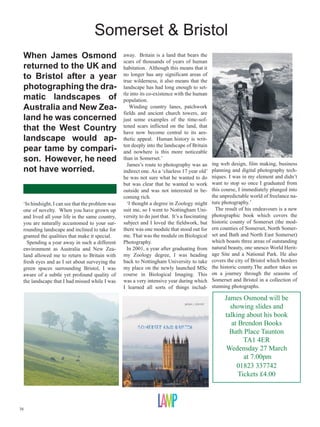 Somerset  Bristol
 When James Osmond                               away. Britain is a land that bears the
                                                 scars of thousands of years of human
 returned to the UK and                          habitation. Although this means that it
 to Bristol after a year                         no longer has any significant areas of
                                                 true wilderness, it also means that the
 photographing the dra-                          landscape has had long enough to set-
                                                 tle into its co-existence with the human
 matic landscapes of                             population.
 Australia and New Zea-                             Winding country lanes, patchwork
                                                 fields and ancient church towers, are
 land he was concerned                           just some examples of the time-sof-
 that the West Country                           tened scars inflicted on the land, that
                                                 have now become central to its aes-
 landscape would ap-                             thetic appeal. Human history is writ-
                                                 ten deeply into the landscape of Britain
 pear tame by compari-                           and nowhere is this more noticeable
 son. However, he need                           than in Somerset.’
                                                                                               ing web design, film making, business
                                                   James’s route to photography was an
 not have worried.                               indirect one. As a ‘clueless 17 year old’     planning and digital photography tech-
                                                 he was not sure what he wanted to do          niques. I was in my element and didn’t
                                                 but was clear that he wanted to work          want to stop so once I graduated from
                                                 outside and was not interested in be-         this course, I immediately plunged into
                                                 coming rich.                                  the unpredictable world of freelance na-
 ‘In hindsight, I can see that the problem was     ‘I thought a degree in Zoology might        ture photography.’
 one of novelty. When you have grown up          suit me, so I went to Nottingham Uni-           The result of his endeavours is a new
 and lived all your life in the same country,    versity to do just that. It’s a fascinating   photographic book which covers the
 you are naturally accustomed to your sur-       subject and I loved the fieldwork, but        historic county of Somerset (the mod-
 rounding landscape and inclined to take for     there was one module that stood out for       ern counties of Somerset, North Somer-
 granted the qualities that make it special.     me. That was the module on Biological         set and Bath and North East Somerset)
   Spending a year away in such a different      Photography.                                  which boasts three areas of outstanding
 environment as Australia and New Zea-             In 2001, a year after graduating from       natural beauty, one unesco World Herit-
 land allowed me to return to Britain with       my Zoology degree, I was heading              age Site and a National Park. He also
 fresh eyes and as I set about surveying the     back to Nottingham University to take         covers the city of Bristol which borders
 green spaces surrounding Bristol, I was         my place on the newly launched MSc            the historic county.The author takes us
 aware of a subtle yet profound quality of       course in Biological Imaging. This            on a journey through the seasons of
 the landscape that I had missed while I was     was a very intensive year during which        Somerset and Bristol in a collection of
                                                 I learned all sorts of things includ-         stunning photographs.

                                                                                                     James Osmond will be
                                                                                                       showing slides and
                                                                                                     talking about his book
                                                                                                        at Brendon Books
                                                                                                       Bath Place Taunton
                                                                                                             TA1 4ER
                                                                                                     Wedensday 27 March
                                                                                                             at 7.00pm
                                                                                                          01823 337742
                                                                                                           Tickets £4.00



38
 