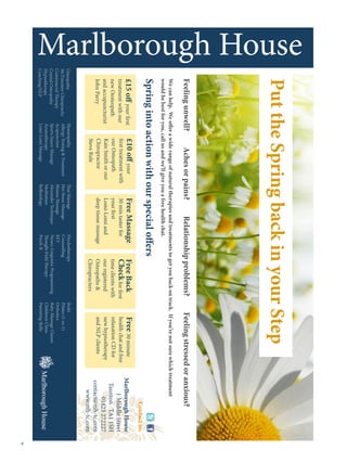 Feeling unwell?                  Aches or pains?                  Relationship problems?                    Feeling stressed or anxious?
    We can help. We offer a wide range of natural therapies and treatments to get you back on track. If you’re not sure which treatment
    would be best for you, call us and we’ll give you a free health chat.
    Spring into action with our special offers
                                                                                                                                                  Contact us:
    £15 off your first          £10 off your                 Free Massage               Free Back                  Free 30 minute         Marlborough House
    treatment with our          first treatment with         30 min taster for          Check for first            health chat and free        1 Middle Street
    new Oesteopath              our Osteopath                your first                 time clients with          relaxation CD for       Taunton TA1 1SH
    and accupuncturist          Kate Smith or our            Lomi-Lomi and              our registered             new hypnotherapy              01823 272227
    John Parry                  Chiropractor                 deep tissue massage        Osteopaths                and NLP clients        contact@mh-tc.com
                                Steve Rule                                              Chiropracters                                        www.mh-tc.com
Osteopathy               Homeopathy                    Thai Massage          Psychotherapy                  Reiki
McTimoney Chiropractic   Allergy Testing  Treatment   Hot Stone Massage     Counselling                    Pilates (1-to-1)
Craniosacral Therapy     Acupuncture                   Shiatsu Massage       EFT                            Orthotics
Cranial Osteopathy       Sports Injury Massage         Alexander Technique   Neuro-Linguistic Programming   Baby Massage Classes
Hypnotherapy             Aromatherapy                  Meditation            Thought Field Therapy          Children’s Clinic
Coaching/NLP             Lomi-Lomi Massage             Reflexology           Psych-K                        Parenting Skills




                                                                                                                                                                 
 