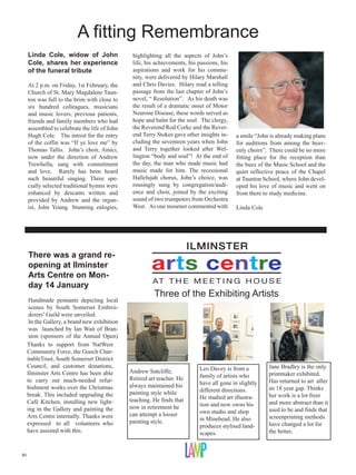 A fitting Remembrance
     Linda Cole, widow of John                  highlighting all the aspects of John’s
     Cole, shares her experience                life, his achievements, his passions, his
     of the funeral tribute                     aspirations and work for his commu-
                                                nity, were delivered by Hilary Marshall
     At 2 p.m. on Friday, 1st February, the     and Chris Davies. Hilary read a telling
     Church of St. Mary Magdalene Taun-         passage from the last chapter of John’s
     ton was full to the brim with close to     novel, “ Resolution”. As his death was
     six hundred colleagues, musicians          the result of a dramatic onset of Motor
     and music lovers, previous patients,       Neurone Disease, these words served as
     friends and family members who had         hope and balm for the soul. The clergy,
     assembled to celebrate the life of John    the Reverend Rod Corke and the Rever-
     Hugh Cole. The introit for the entry       end Terry Stokes gave other insights in-    a smile “John is already making plans
     of the coffin was “If ye love me” by       cluding the seventeen years when John       for auditions from among the heav-
     Thomas Tallis. John’s choir, Amici,        and Terry together looked after Wel-        enly choirs”. There could be no more
     now under the direction of Andrew          lington “body and soul”! At the end of      fitting place for the reception than
     Trewhella, sang with commitment            the day, the man who made music had         the buzz of the Music School and the
     and love. Rarely has been heard            music made for him. The recessional         quiet reflective peace of the Chapel
     such beautiful singing. Three spe-         Hallelujah chorus, John’s choice, was       at Taunton School, where John devel-
     cially selected traditional hymns were     rousingly sung by congregation/audi-        oped his love of music and went on
     enhanced by descants written and           ence and choir, joined by the exciting      from there to study medicine.
     provided by Andrew and the organ-          sound of two trumpeters from Orchestra
     ist, John Young. Stunning eulogies,        West. As one mourner commented with         Linda Cole




     There was a grand re-
     opening at Ilminster
     Arts Centre on Mon-
     day 14 January
                                                         Three of the Exhibiting Artists
      Handmade pennants depicting local
      scenes by South Somerset Embroi-
      derers’ Guild were unveiled.
      In the Gallery, a brand new exhibition
      was launched by Ian Wait of Bran-
      ston (sponsors of the Annual Open)
     Thanks to support from NatWest
     Community Force, the Gooch Char-
     itableTrust, South Somerset District
     Council, and customer donations,                                       Leo Davey is from a          Jane Bradley is the only
     Ilminster Arts Centre has been able       Andrew Sutcliffe,                                         printmaker exhibited.
                                               Retired art teacher. He      family of artists who
     to carry out much-needed refur-                                        have all gone in slightly    Has returned to art after
     bishment works over the Christmas         always maintained his                                     an 18 year gap. Thinks
                                               painting style while         different directions.
     break. This included upgrading the                                     He studied art illustra-     her work is a lot freer
     Café Kitchen, installing new light-       teaching. He finds that                                   and more abstract than it
                                               now in retirement he         tion and now owns his
     ing in the Gallery and painting the                                    own studio and shop          used to be and finds that
     Arts Centre internally. Thanks were       can attempt a looser                                      screenprinting methods
                                               painting style.              in Minehead. He also
     expressed to all volunteers who                                        produces stylised land-      have changed a lot for
     have assisted with this.                                               scapes.                      the better,


40
 