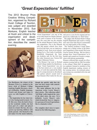 ‘Great Expectations’ fulfilled
                                                       huish | EVENTS
             The 2012 Brunner Prize
             Creative Writing Competi-
             tion, organised by Richard
NTS
             Huish College of Taunton,
             was judged and awarded
             in November 2012. Sue
             Morkane, English teacher
             at Huish and critical to the ‘Great Expectations’ was one of the
                                                    Bleak House
             organisation and devel- seven titles basedon the Hearth
                                           The Cricket
                                                             on Charles Dickens’
                                          work (and in honour of his bi-cente-
                                                                                                                    2012
                                                                                               ond year in a row for his original and im-
                                                                                               pressively crafted take on ‘Hard Times.’
                                                                                                 The judges (the Richard Huish College
                                  2012
ak House opment of the competi- nary Great Expectationsstimulus
                                                this year) that was the
             tion, describes the award for the annual Brunner Creative Writ-
et on the Hearth                                     Hard Times
                                                                                               English Department and creative writing
                                                                                               tutor and writer Julie Boyer) commended
Expectations evening.                     ing competition. This is the fifteenth               the very high quality of the writing.
 d Times                                  year The Ghost’s Bargain been
                                                that partner schools have                         The Taunton Academy’s Emily Beau-
ost’s Bargain                                         involved and Curiosity Shop
                                                         The Old there was an impressive       champ was a fitting winner of the Brun-
Curiosity Shop                                        standard of workTwo Cities
                                                           A Tale of from seven schools:       ner Competition’s sister award, The Lucas
of Two Cities                                         Bishop Fox’s, The Castle, Courtfields,   Cup for Artistic Writing. She too chose a
                                                      Heathfield, Kingsmead, the Taun-         passage from ‘Great Expectations’ to il-
                                                      ton Academy and, for the first time,     lustrate and created an evocative compo-
                                                      the wider Somerset area: Norton Hill     sition with delicate penmanship.
                                                      School, Midsomer Norton.                 Winners collected their awards at a Pres-
                                                        The Brunner Cup went to Richard        entation evening held on 20th November
                                                      Huish College student Zoe Backhouse,     in the college’s Main Hall. An apprecia-
                                                      whose ‘Great Expectations’ was one       tive audience listened to members of the
                                                      of the best entries yet: a very modern   English department reading extracts of
                                                      piece of work that explored the think-   the winning entries. An extremely pleas-
                                                      ing of a young musician as she played.   ant evening was concluded with wine and
r entries:
 October                                              The partner school’s award went to       refreshments.
                                                        Deadline for entries:
                                                      Sam Dunnett (The Castle) for the sec-
                                                        Friday 26th October

             Zoe Backhouse, the winner of the       though she quickly adds that she
             Brunner Prize is a student in the      does not have issues with control-
             lower sixth of Richard College         ling parents herself.
             studying English literature, classi-      Her main influence lies in the
             cal civilisation, English language,    American writer Lorrie Moore’s
             French and drama and hopes to          short stories. ‘Her collection called
             carry on with English at Univer-       ‘Self Help’ really inspired the voice
             sity.                                  of the short story, she says. ‘It is
               The inspiration for her short sto-   definitely Lorrie Moore’s style
             ry is her background in music. Un-     which formed the ‘how to’, impera-
             til this year, when she had to focus   tive persona of Great Expectations.
             on her academic studies, she had       She is a fantastic writer.’
             been part of a choir and played
             music in a band. She has, she says,    The complete short story is repro-
             ‘grown up knowing children with        duced on the following pages.
             pushy parents who themselves did
             not make it in the music industry,                                                 Left, Emily Beauchamp, winner of the Lucas
                                                                                                Cup and right, Zoe Backhouse, winner of The
                                                                                                Brunner Cup




                                                                                                                                         43
 
