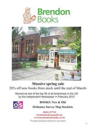 Massive spring sale
20% off new books from stock until the end of March*
    Named as one of the top 50 of all bookshops in the UK
      by the Independent Newspaper in February 2012

                            BOOKS: New  Old
                   Ordnance Survey Map Stockists
                             01823 337742
                       brendonbooks@gmail.com
                     www.brendonbooksonline.co.uk
                *Excludes local books and books by local authors
                                                                   45
 