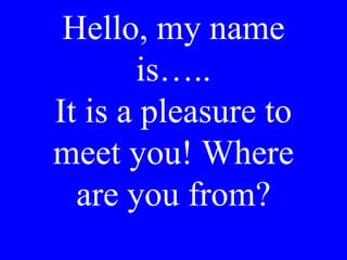 Hello, my name
is…..
It is a pleasure to
meet you! Where
are you from?
 