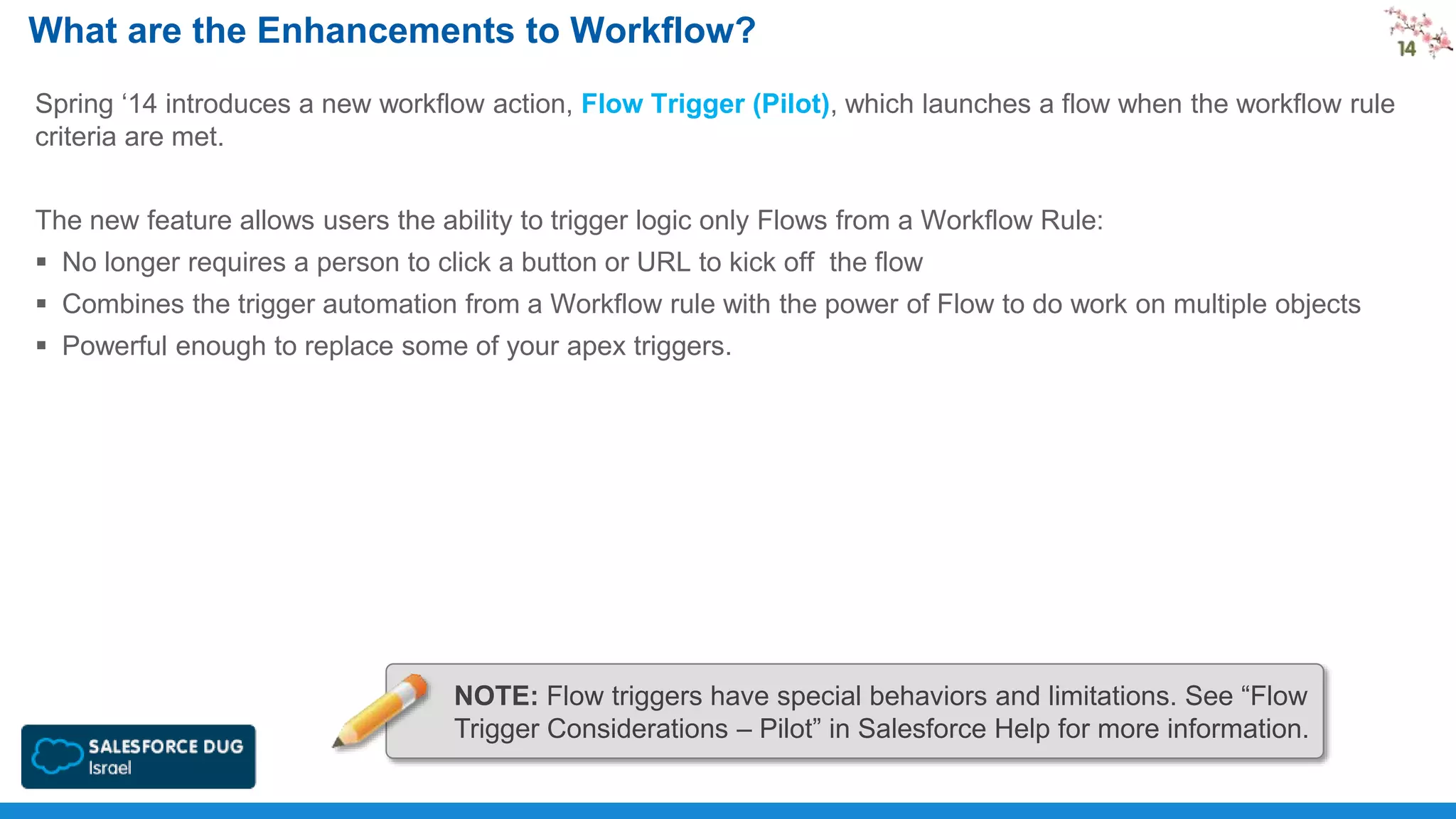 What are the Enhancements to Workflow?
Spring ‘14 introduces a new workflow action, Flow Trigger (Pilot), which launches a flow when the workflow rule
criteria are met.
The new feature allows users the ability to trigger logic only Flows from a Workflow Rule:
 No longer requires a person to click a button or URL to kick off the flow

 Combines the trigger automation from a Workflow rule with the power of Flow to do work on multiple objects
 Powerful enough to replace some of your apex triggers.

NOTE: Flow triggers have special behaviors and limitations. See “Flow
Trigger Considerations – Pilot” in Salesforce Help for more information.

 
