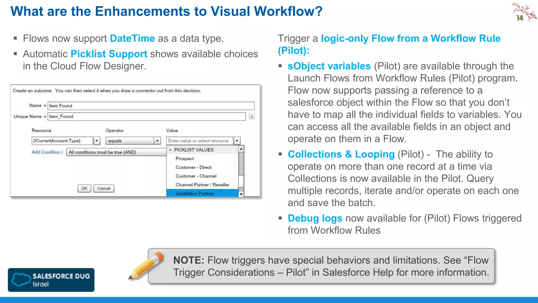 What are the Enhancements to Visual Workflow?
 Flows now support DateTime as a data type.
 Automatic Picklist Support shows available choices
in the Cloud Flow Designer.

Trigger a logic-only Flow from a Workflow Rule
(Pilot):
 sObject variables (Pilot) are available through the
Launch Flows from Workflow Rules (Pilot) program.
Flow now supports passing a reference to a
salesforce object within the Flow so that you don’t
have to map all the individual fields to variables. You
can access all the available fields in an object and
operate on them in a Flow.
 Collections & Looping (Pilot) - The ability to
operate on more than one record at a time via
Collections is now available in the Pilot. Query
multiple records, iterate and/or operate on each one
and save the batch.
 Debug logs now available for (Pilot) Flows triggered
from Workflow Rules

NOTE: Flow triggers have special behaviors and limitations. See “Flow
Trigger Considerations – Pilot” in Salesforce Help for more information.

 