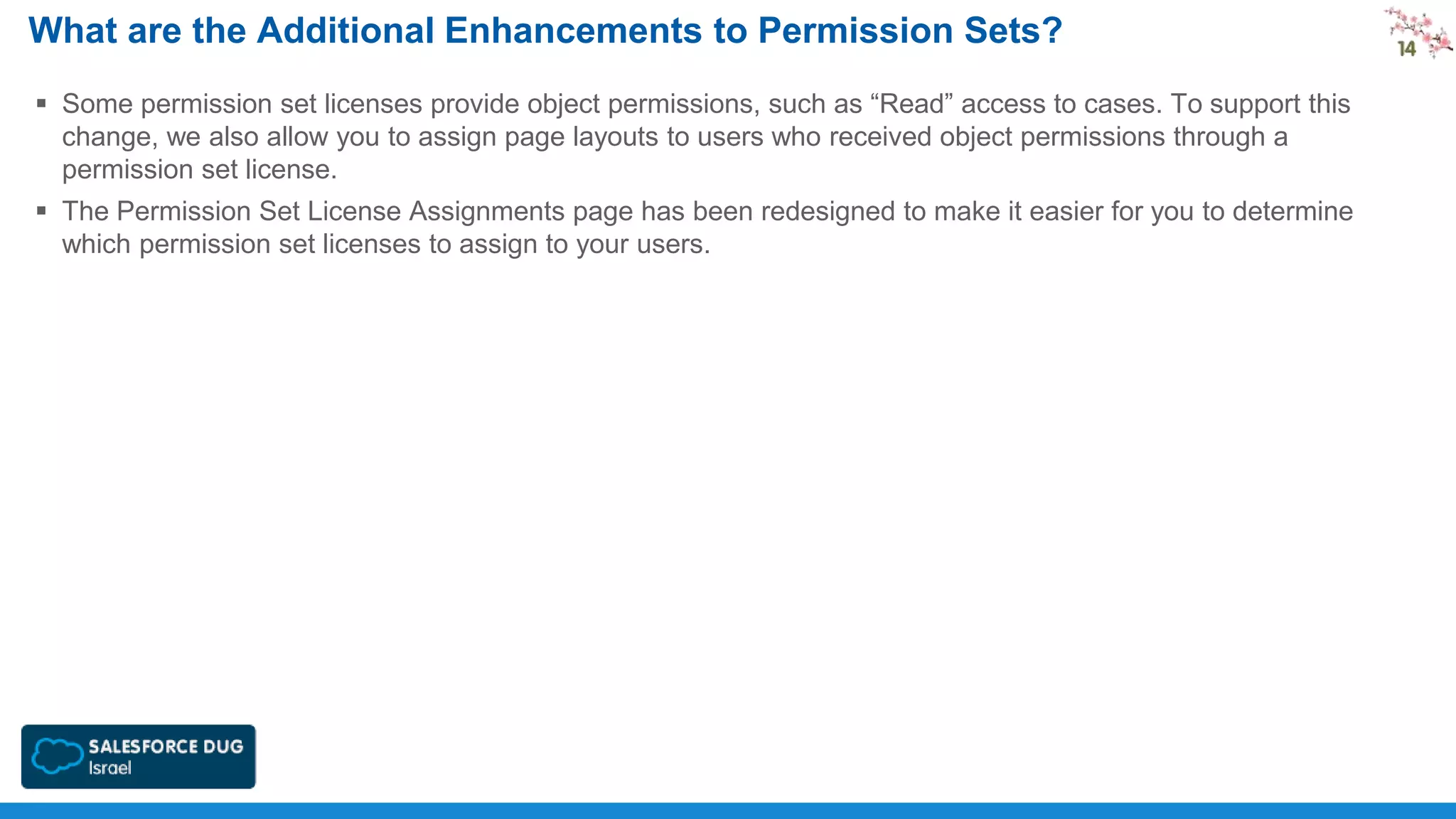 What are the Additional Enhancements to Permission Sets?
 Some permission set licenses provide object permissions, such as “Read” access to cases. To support this
change, we also allow you to assign page layouts to users who received object permissions through a
permission set license.
 The Permission Set License Assignments page has been redesigned to make it easier for you to determine
which permission set licenses to assign to your users.

 
