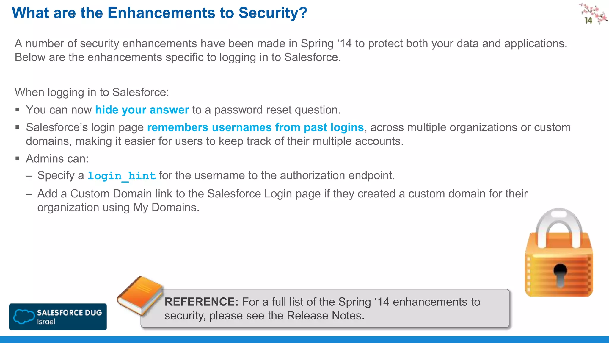 What are the Enhancements to Security?
A number of security enhancements have been made in Spring ‘14 to protect both your data and applications.
Below are the enhancements specific to logging in to Salesforce.
When logging in to Salesforce:
 You can now hide your answer to a password reset question.

 Salesforce’s login page remembers usernames from past logins, across multiple organizations or custom
domains, making it easier for users to keep track of their multiple accounts.
 Admins can:
– Specify a login_hint for the username to the authorization endpoint.
– Add a Custom Domain link to the Salesforce Login page if they created a custom domain for their
organization using My Domains.

REFERENCE: For a full list of the Spring ‘14 enhancements to
security, please see the Release Notes.

 