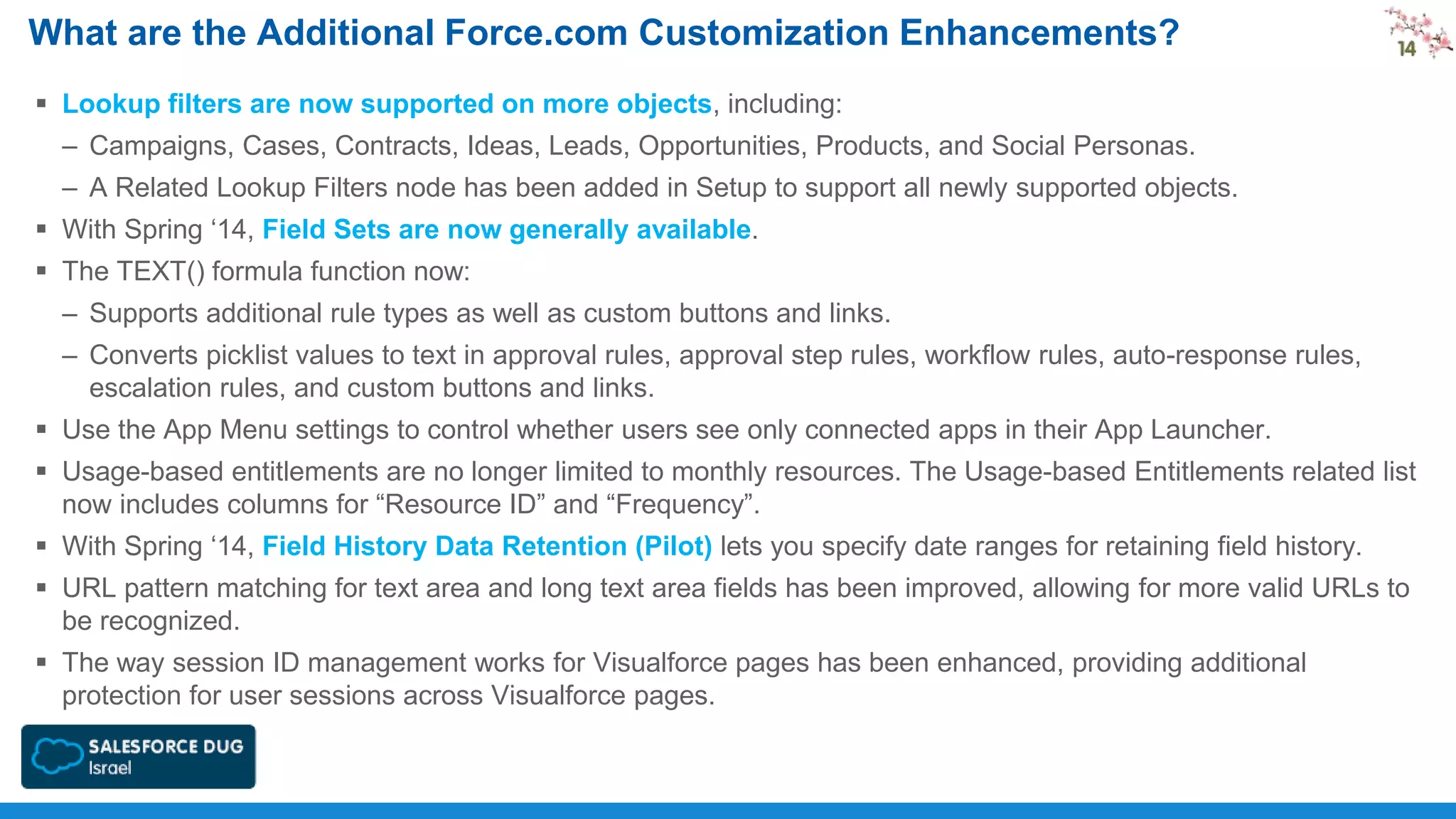 What are the Additional Force.com Customization Enhancements?
 Lookup filters are now supported on more objects, including:
– Campaigns, Cases, Contracts, Ideas, Leads, Opportunities, Products, and Social Personas.
– A Related Lookup Filters node has been added in Setup to support all newly supported objects.
 With Spring ‘14, Field Sets are now generally available.
 The TEXT() formula function now:
– Supports additional rule types as well as custom buttons and links.
– Converts picklist values to text in approval rules, approval step rules, workflow rules, auto-response rules,
escalation rules, and custom buttons and links.
 Use the App Menu settings to control whether users see only connected apps in their App Launcher.
 Usage-based entitlements are no longer limited to monthly resources. The Usage-based Entitlements related list
now includes columns for “Resource ID” and “Frequency”.
 With Spring ‘14, Field History Data Retention (Pilot) lets you specify date ranges for retaining field history.
 URL pattern matching for text area and long text area fields has been improved, allowing for more valid URLs to
be recognized.

 The way session ID management works for Visualforce pages has been enhanced, providing additional
protection for user sessions across Visualforce pages.

 