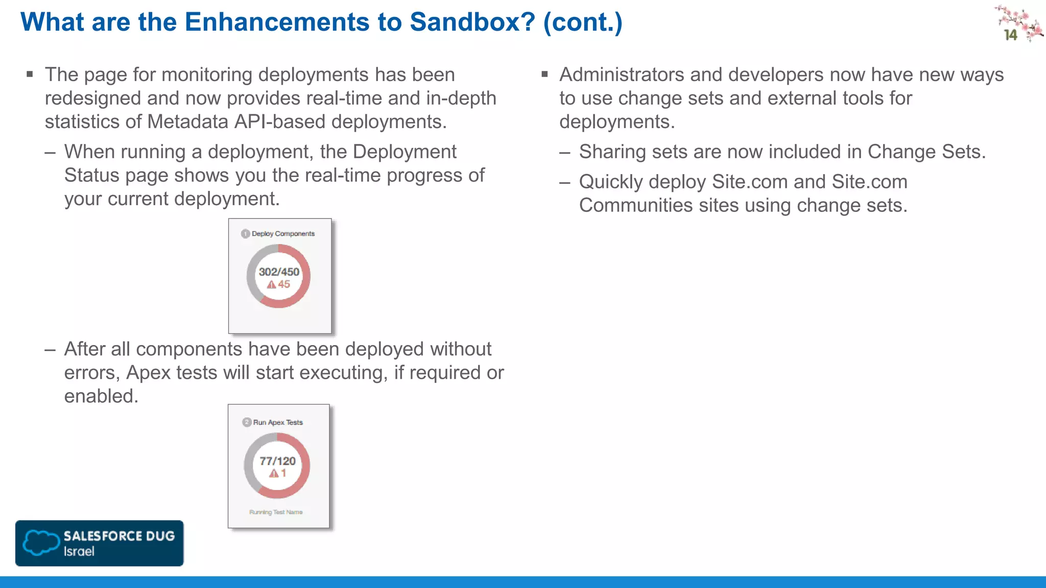 What are the Enhancements to Sandbox? (cont.)
 The page for monitoring deployments has been
redesigned and now provides real-time and in-depth
statistics of Metadata API-based deployments.

 Administrators and developers now have new ways
to use change sets and external tools for
deployments.

– When running a deployment, the Deployment
Status page shows you the real-time progress of
your current deployment.

– Sharing sets are now included in Change Sets.

– After all components have been deployed without
errors, Apex tests will start executing, if required or
enabled.

– Quickly deploy Site.com and Site.com
Communities sites using change sets.

 