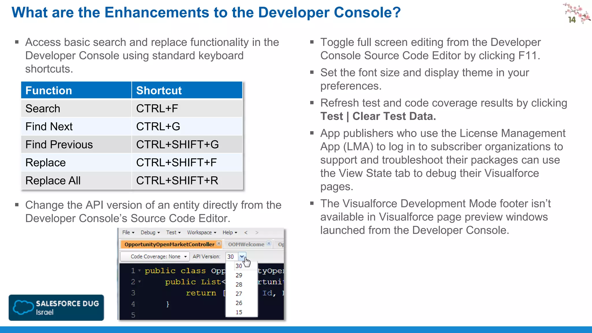 What are the Enhancements to the Developer Console?
 Access basic search and replace functionality in the
Developer Console using standard keyboard
shortcuts.
Function

Shortcut

Search

CTRL+F

Find Next

CTRL+G

Find Previous

CTRL+SHIFT+G

Replace

CTRL+SHIFT+F

Replace All

CTRL+SHIFT+R

 Change the API version of an entity directly from the
Developer Console’s Source Code Editor.

 Toggle full screen editing from the Developer
Console Source Code Editor by clicking F11.
 Set the font size and display theme in your
preferences.
 Refresh test and code coverage results by clicking
Test | Clear Test Data.
 App publishers who use the License Management
App (LMA) to log in to subscriber organizations to
support and troubleshoot their packages can use
the View State tab to debug their Visualforce
pages.
 The Visualforce Development Mode footer isn’t
available in Visualforce page preview windows
launched from the Developer Console.

 