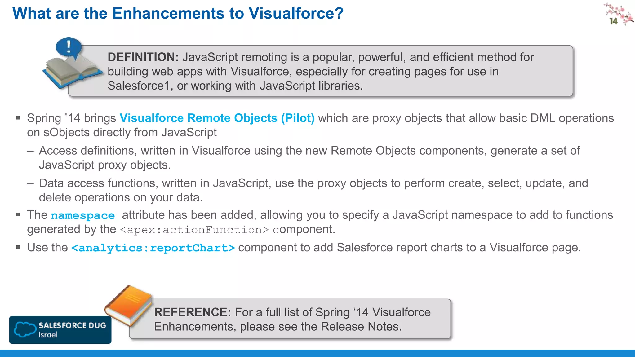 What are the Enhancements to Visualforce?
DEFINITION: JavaScript remoting is a popular, powerful, and efficient method for
building web apps with Visualforce, especially for creating pages for use in
Salesforce1, or working with JavaScript libraries.
 Spring ’14 brings Visualforce Remote Objects (Pilot) which are proxy objects that allow basic DML operations
on sObjects directly from JavaScript
– Access definitions, written in Visualforce using the new Remote Objects components, generate a set of
JavaScript proxy objects.
– Data access functions, written in JavaScript, use the proxy objects to perform create, select, update, and
delete operations on your data.
 The namespace attribute has been added, allowing you to specify a JavaScript namespace to add to functions
generated by the <apex:actionFunction> component.
 Use the <analytics:reportChart> component to add Salesforce report charts to a Visualforce page.

REFERENCE: For a full list of Spring ‘14 Visualforce
Enhancements, please see the Release Notes.

 