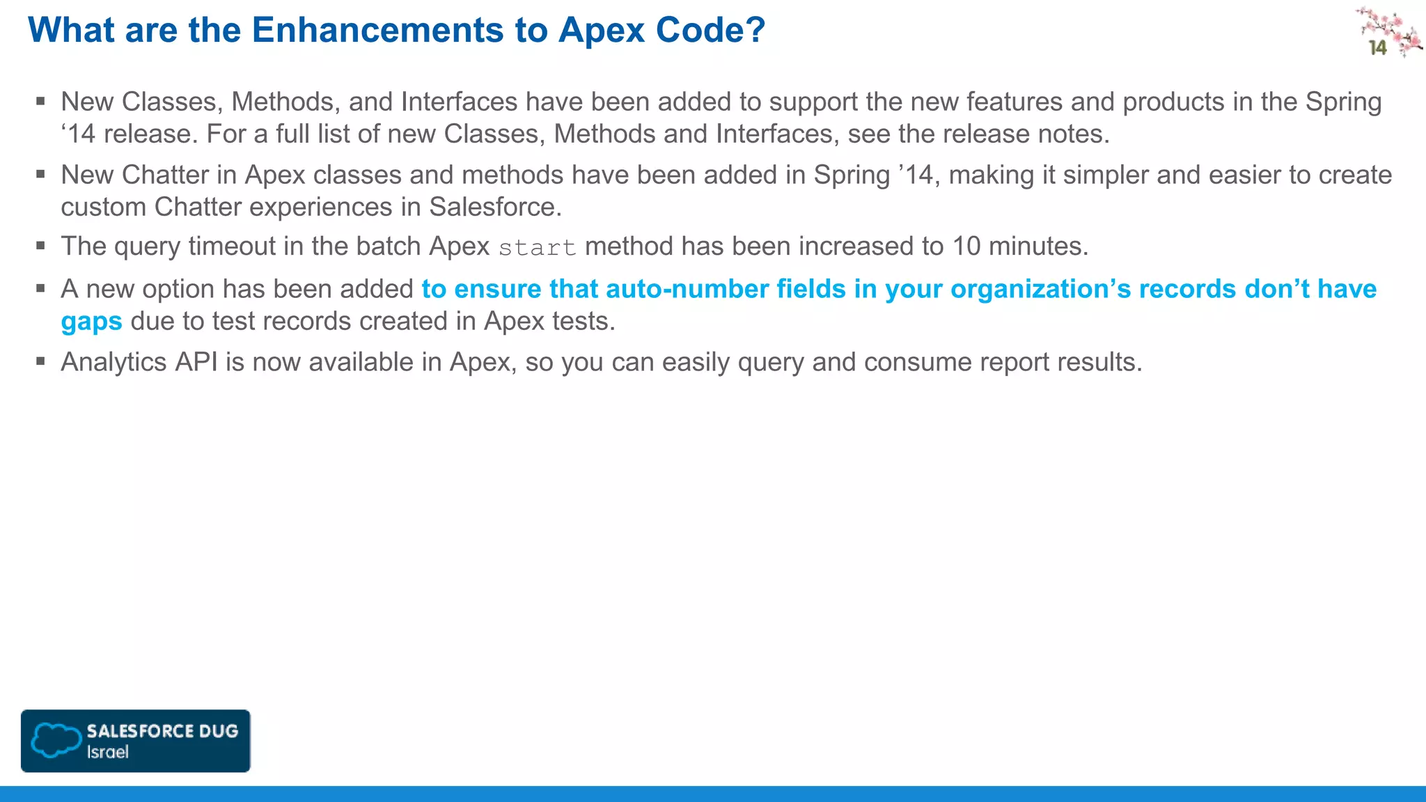 What are the Enhancements to Apex Code?
 New Classes, Methods, and Interfaces have been added to support the new features and products in the Spring
‘14 release. For a full list of new Classes, Methods and Interfaces, see the release notes.
 New Chatter in Apex classes and methods have been added in Spring ’14, making it simpler and easier to create
custom Chatter experiences in Salesforce.
 The query timeout in the batch Apex start method has been increased to 10 minutes.

 A new option has been added to ensure that auto-number fields in your organization’s records don’t have
gaps due to test records created in Apex tests.
 Analytics API is now available in Apex, so you can easily query and consume report results.

 