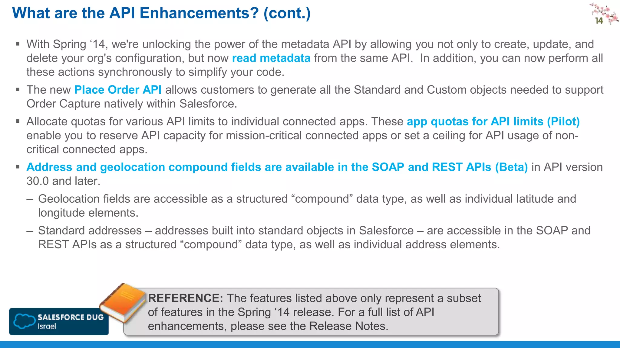 What are the API Enhancements? (cont.)
 With Spring ‘14, we're unlocking the power of the metadata API by allowing you not only to create, update, and
delete your org's configuration, but now read metadata from the same API. In addition, you can now perform all
these actions synchronously to simplify your code.
 The new Place Order API allows customers to generate all the Standard and Custom objects needed to support
Order Capture natively within Salesforce.
 Allocate quotas for various API limits to individual connected apps. These app quotas for API limits (Pilot)
enable you to reserve API capacity for mission-critical connected apps or set a ceiling for API usage of noncritical connected apps.
 Address and geolocation compound fields are available in the SOAP and REST APIs (Beta) in API version
30.0 and later.
– Geolocation fields are accessible as a structured “compound” data type, as well as individual latitude and
longitude elements.
– Standard addresses – addresses built into standard objects in Salesforce – are accessible in the SOAP and
REST APIs as a structured “compound” data type, as well as individual address elements.

REFERENCE: The features listed above only represent a subset
of features in the Spring ‘14 release. For a full list of API
enhancements, please see the Release Notes.

 