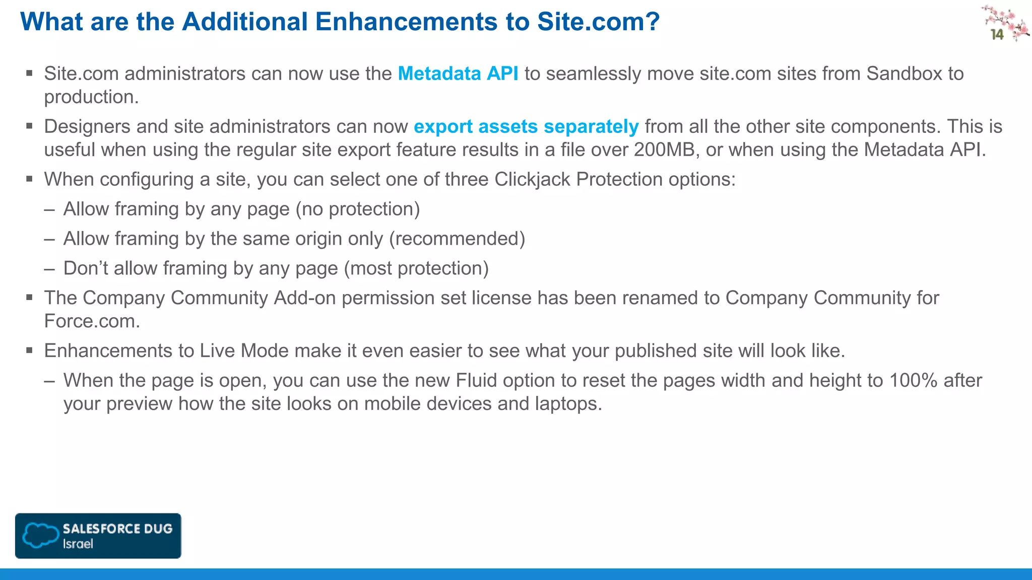 What are the Additional Enhancements to Site.com?
 Site.com administrators can now use the Metadata API to seamlessly move site.com sites from Sandbox to
production.
 Designers and site administrators can now export assets separately from all the other site components. This is
useful when using the regular site export feature results in a file over 200MB, or when using the Metadata API.
 When configuring a site, you can select one of three Clickjack Protection options:

– Allow framing by any page (no protection)
– Allow framing by the same origin only (recommended)
– Don’t allow framing by any page (most protection)
 The Company Community Add-on permission set license has been renamed to Company Community for
Force.com.

 Enhancements to Live Mode make it even easier to see what your published site will look like.
– When the page is open, you can use the new Fluid option to reset the pages width and height to 100% after
your preview how the site looks on mobile devices and laptops.

 
