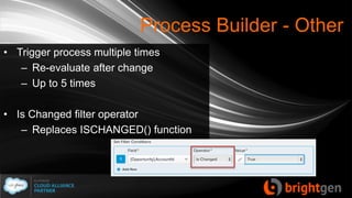 Process Builder - Other
• Trigger process multiple times
– Re-evaluate after change
– Up to 5 times
• Is Changed filter operator
– Replaces ISCHANGED() function
 