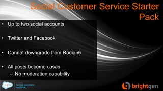 Social Customer Service Starter
Pack
• Up to two social accounts
• Twitter and Facebook
• Cannot downgrade from Radian6
• All posts become cases
– No moderation capability
 