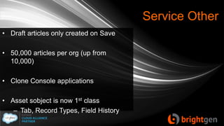Service Other
• Draft articles only created on Save
• 50,000 articles per org (up from
10,000)
• Clone Console applications
• Asset sobject is now 1st class
– Tab, Record Types, Field History
 