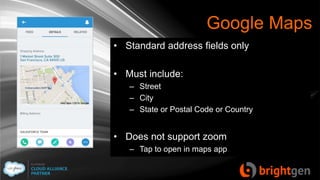 Google Maps
• Standard address fields only
• Must include:
– Street
– City
– State or Postal Code or Country
• Does not support zoom
– Tap to open in maps app
 