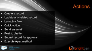 Actions
• Create a record
• Update any related record
• Launch a flow
• Quick action
• Send an email
• Post to chatter
• Submit record for approval
• Execute Apex method
 