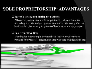 SOLE PROPRIETORSHIP: ADVANTAGES
 Easy of Starting and Ending the Business
All one has to do to start a sole proprietorship is buy or lease the
needed equipments and put up some announcements saying s/he is in
business. It is just as easy to get out of business; s/he simply stops.
Being Your Own Boss
Working for others simply does not have the same excitement as
working for own-self—at least, that’s the way sole proprietorship feel.
 