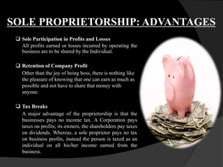 SOLE PROPRIETORSHIP: ADVANTAGES
 Sole Participation in Profits and Losses
All profits earned or losses incurred by operating the
business are to be shared by the Individual.
 Retention of Company Profit
Other than the joy of being boss, there is nothing like
the pleasure of knowing that one can earn as much as
possible and not have to share that money with
anyone.
 Tax Breaks
A major advantage of the proprietorship is that the
businesses pays no income tax. A Corporation pays
taxes on profits; its owners, the shareholders pay taxes
on dividends. Whereas, a sole proprietor pays no tax
on business profits, instead the person is taxed as an
individual on all his/her income earned from the
business.
 