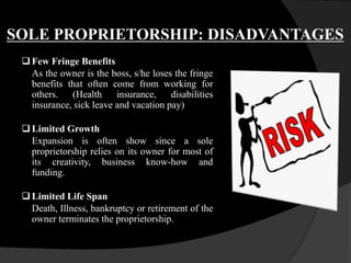 SOLE PROPRIETORSHIP: DISADVANTAGES
 Few Fringe Benefits
As the owner is the boss, s/he loses the fringe
benefits that often come from working for
others. (Health insurance, disabilities
insurance, sick leave and vacation pay)
 Limited Growth
Expansion is often show since a sole
proprietorship relies on its owner for most of
its creativity, business know-how and
funding.
Limited Life Span
Death, Illness, bankruptcy or retirement of the
owner terminates the proprietorship.
 