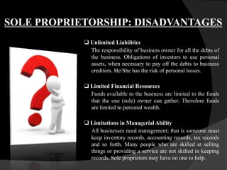 SOLE PROPRIETORSHIP: DISADVANTAGES
 Unlimited Liabilities
The responsibility of business owner for all the debts of
the business. Obligations of investors to use personal
assets, when necessary to pay off the debts to business
creditors. He/She has the risk of personal losses.
 Limited Financial Resources
Funds available to the business are limited to the funds
that the one (sole) owner can gather. Therefore funds
are limited to personal wealth.
 Limitations in Managerial Ability
All businesses need management; that is someone must
keep inventory records, accounting records, tax records
and so forth. Many people who are skilled at selling
things or providing a service are not skilled in keeping
records. Sole proprietors may have no one to help.
 