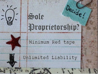 SOLE PROPRIETORSHIP
The sole proprietor is usually an active manager, working in the
business. He or she controls the operations, supervises the
employees and makes the decisions.
The sole proprietor who is the owner usually accounts for
the success and failure of the business.
 