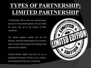 TYPES OF PARTNERSHIP:
LIMITED PARTNERSHIP
A Partnership with at least one general partner
and one or more limited partners who are liable
for losses only up to the amount of their
investment.
The general partners arrange and run the
business, while the limited partners are investors
only. Investors receive special tax advantages and
protection from liability.
Limited partners legally may have no say in
managing the business. If there is any violation,
the limited partnership status is dissolved.
 