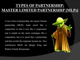 TYPES OF PARTNERSHIP:
MASTER LIMITED PARTNERSHIP [MLPs]
A new form of partnership, the master limited
partnership (MLP), looks much like a
corporation in that it acts like a corporation
and is traded on the stock exchanges like a
corporation, but it is taxed like a partnership
and thus avoids the corporate income tax. Two
well-known MLPs are Burger King and
Perkins Family Restaurants.
 
