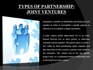 TYPES OF PARTNERSHIP:
JOINT VENTURES
Sometimes a number of individuals and businesses join
together in order to accomplish a specific purpose or
objectives or to complete a single transaction.
A joint venture (often abbreviated JV) is an entity
formed between two or more parties to undertake
economic activity together. The parties agree to create a
new entity by both contributing equity (capital), and
they then share in the revenues, expenses, and control of
the enterprise. The venture can be for one specific
project only, or a continuing business relationship such
as the Fuji Xerox joint venture.
 