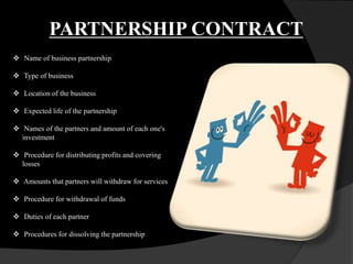 PARTNERSHIP CONTRACT
 Name of business partnership
 Type of business
 Location of the business
 Expected life of the partnership
 Names of the partners and amount of each one's
investment
 Procedure for distributing profits and covering
losses
 Amounts that partners will withdraw for services
 Procedure for withdrawal of funds
 Duties of each partner
 Procedures for dissolving the partnership
 