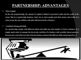 PARTNERSHIP: ADVANTAGES
 More Capital
In the sole proprietorship, the amount of capital is limited to personal wealth and the credit of the
owner. But in a partnership business, when two or more people pool their money and credit, it is
easier to pay the rent, utilities, and other bills incurred by a business.
 Combined Managerial Skills
In a partnership, people with different talents and skills may join together to form a business. It is
simply much easier to manage the day-to-day activities of a business with carefully chosen partners.
Partners give each other free time from the business and provide different skills and perspectives. 0
 