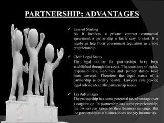 PARTNERSHIP: ADVANTAGES
 Ease of Starting
As it involves a private contract contractual
agreement, a partnership is fairly easy to start. It is
nearly as free from government regulation as a sole
proprietorship.
 Clear Legal Status
The legal outline for partnerships have been
established through the court. The questions of rights,
responsibilities, liabilities and partner duties have
been covered. Therefore the legal status of a
partnership is clearly visible. Lawyers can provide
legal advice about the partnership issues.
 Tax Advantages
The partnership has some potential tax advantage over
a corporation. In partnership has some proprietorship,
the owners pay taxes on their business earnings. But
the partnership as a business does not pay income tax.
 