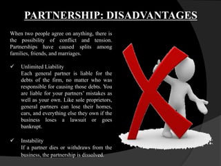 PARTNERSHIP: DISADVANTAGES
When two people agree on anything, there is
the possibility of conflict and tension.
Partnerships have caused splits among
families, friends, and marriages.
 Unlimited Liability
Each general partner is liable for the
debts of the firm, no matter who was
responsible for causing those debts. You
are liable for your partners’ mistakes as
well as your own. Like sole proprietors,
general partners can lose their homes,
cars, and everything else they own if the
business loses a lawsuit or goes
bankrupt.
 Instability
If a partner dies or withdraws from the
business, the partnership is dissolved.
 